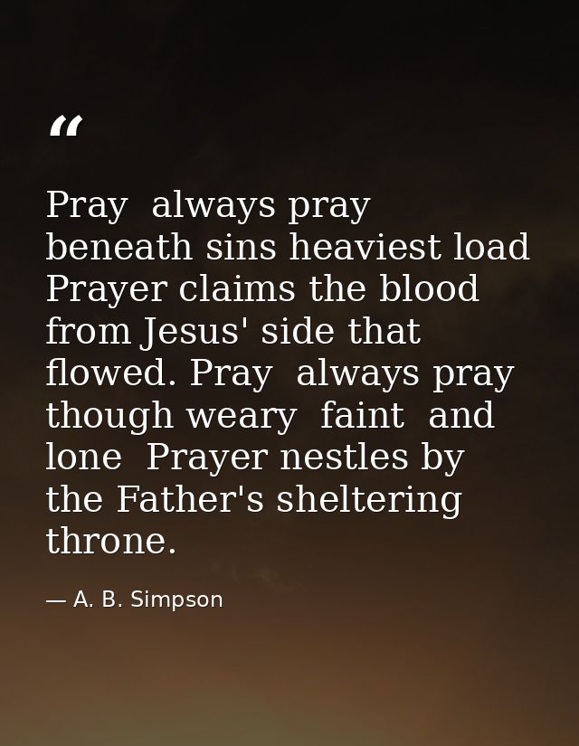 Pray  always pray  beneath sins heaviest load  Prayer claims the blood from Jesus' side that flowed. Pray  always pray   — A. B. Simpson
