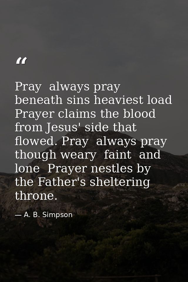 Pray  always pray  beneath sins heaviest load  Prayer claims the blood from Jesus' side that flowed. Pray  always pray   — A. B. Simpson