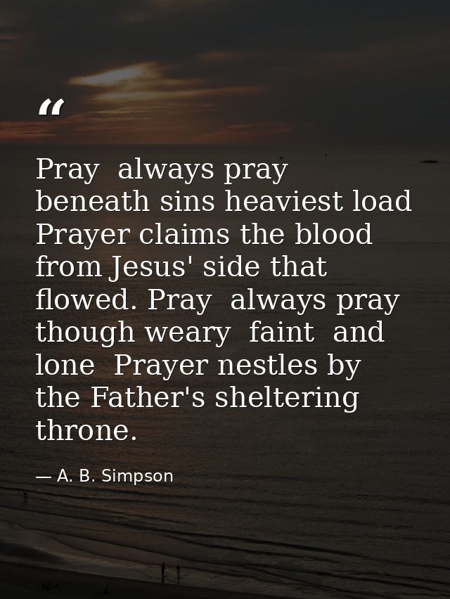 Pray  always pray  beneath sins heaviest load  Prayer claims the blood from Jesus' side that flowed. Pray  always pray   — A. B. Simpson
