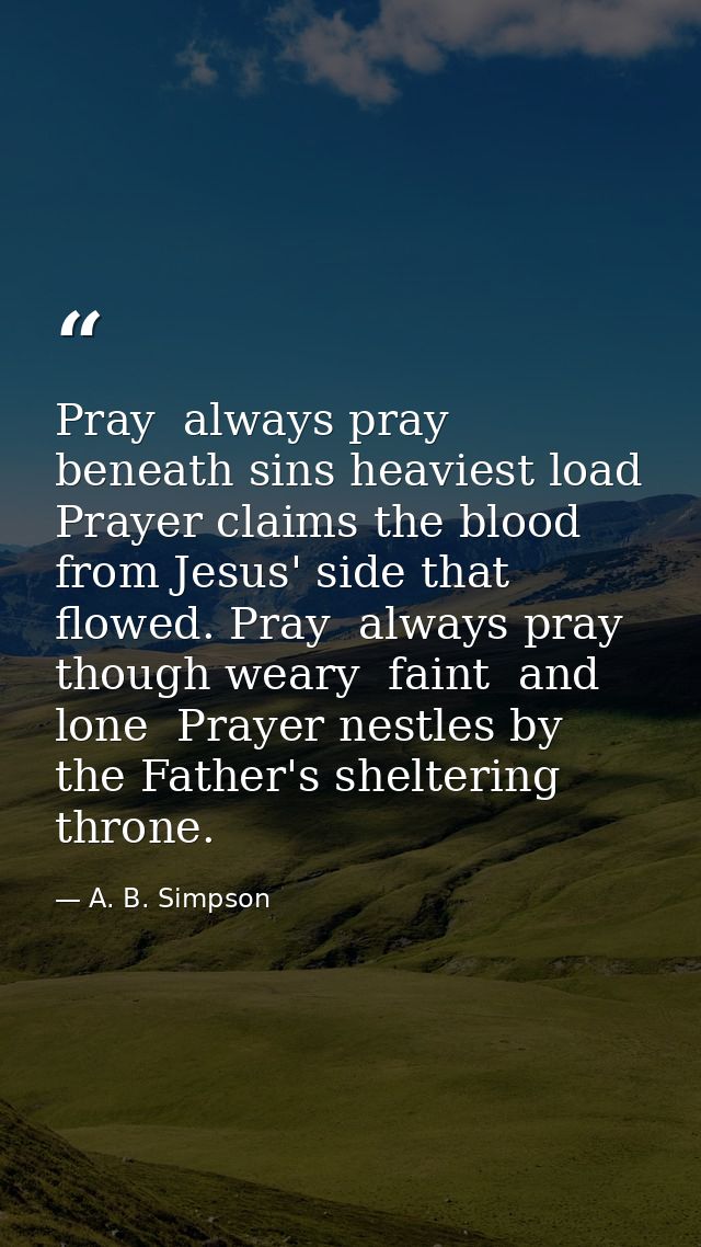 Pray  always pray  beneath sins heaviest load  Prayer claims the blood from Jesus' side that flowed. Pray  always pray   — A. B. Simpson