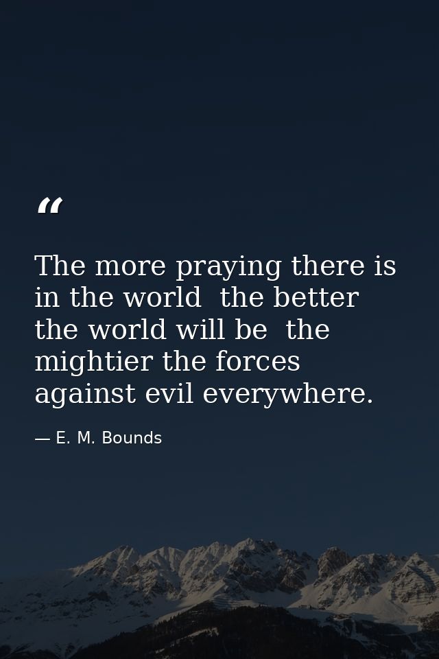 The more praying there is in the world  the better the world will be  the mightier the forces against evil everywhere. — E. M. Bounds