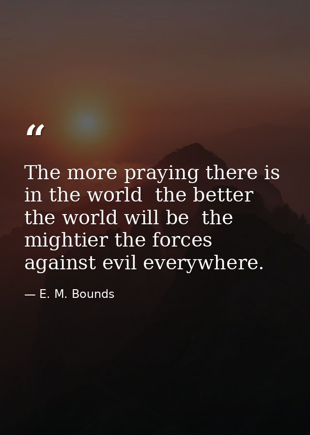 The more praying there is in the world  the better the world will be  the mightier the forces against evil everywhere. — E. M. Bounds