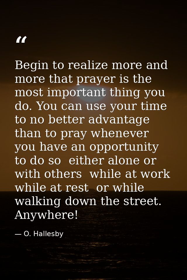 Begin to realize more and more that prayer is the most important thing you do. You can use your time to no better advant — O. Hallesby