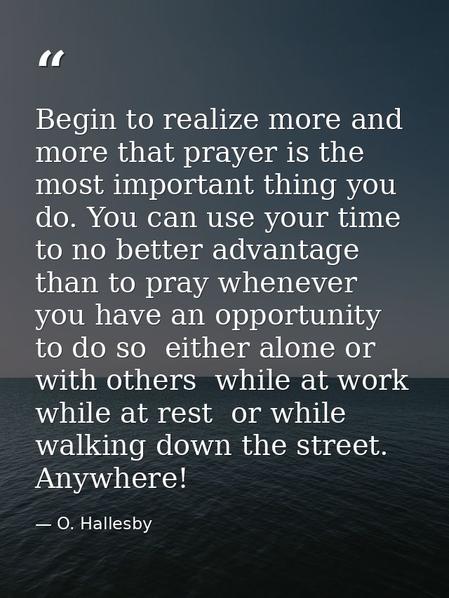 Begin to realize more and more that prayer is the most important thing you do. You can use your time to no better advant — O. Hallesby