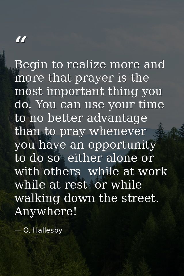 Begin to realize more and more that prayer is the most important thing you do. You can use your time to no better advant — O. Hallesby