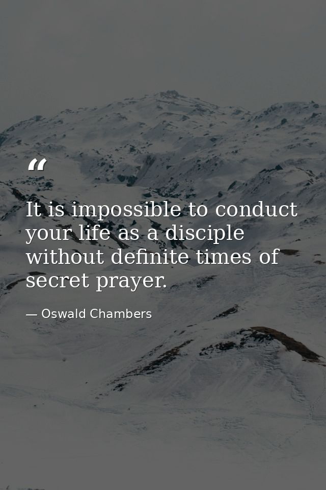 It is impossible to conduct your life as a disciple without definite times of secret prayer. — Oswald Chambers