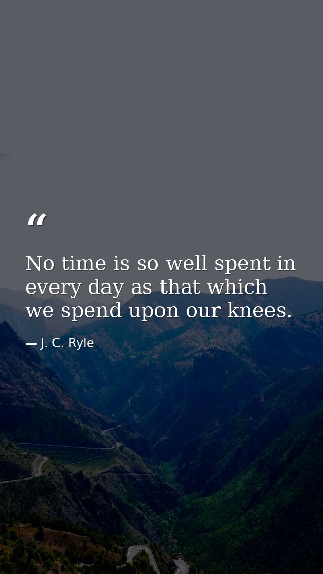 No time is so well spent in every day as that which we spend upon our knees. — J. C. Ryle
