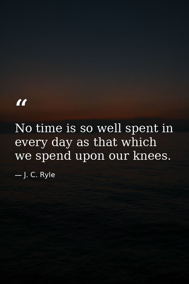 No time is so well spent in every day as that which we spend upon our knees. — J. C. Ryle