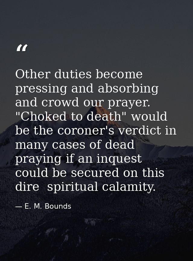 Other duties become pressing and absorbing and crowd our prayer. "Choked to death" would be the coroner's verdict in man — E. M. Bounds