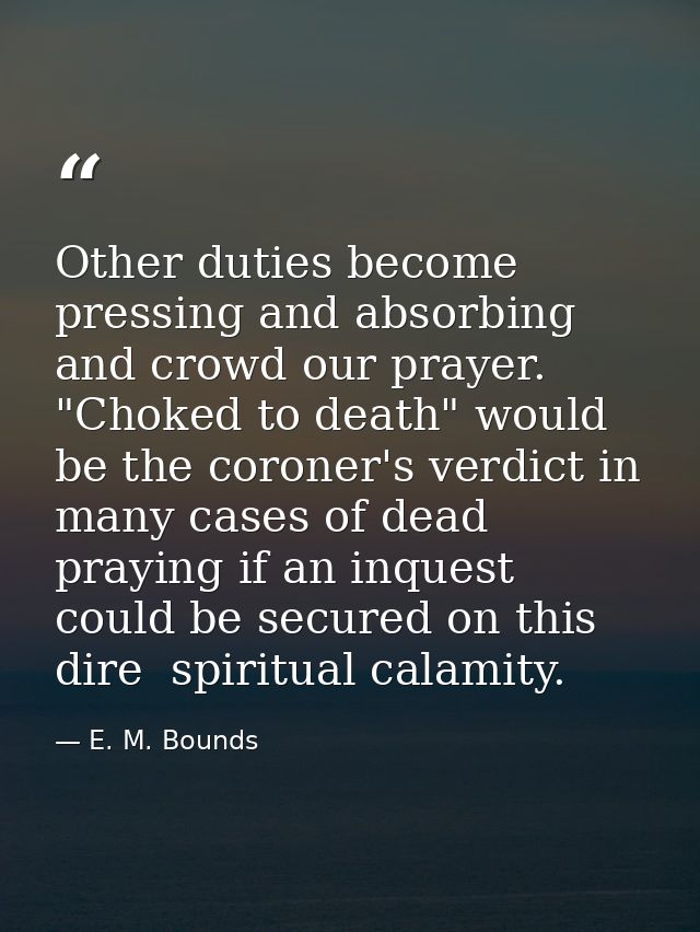 Other duties become pressing and absorbing and crowd our prayer. "Choked to death" would be the coroner's verdict in man — E. M. Bounds