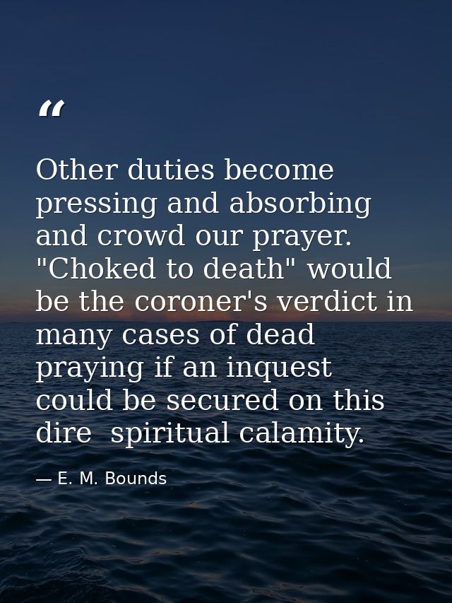 Other duties become pressing and absorbing and crowd our prayer. "Choked to death" would be the coroner's verdict in man — E. M. Bounds