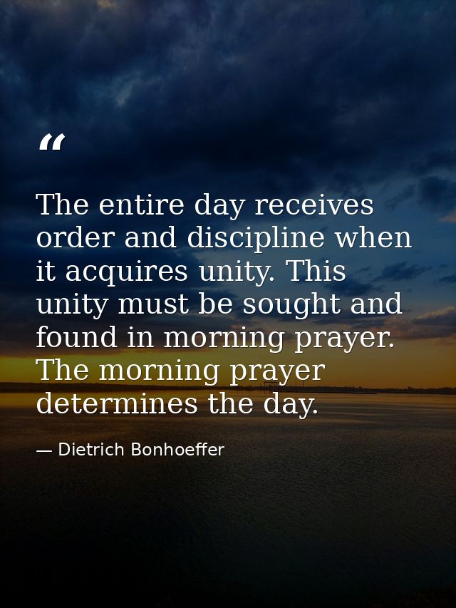 The entire day receives order and discipline when it acquires unity. This unity must be sought and found in morning pray — Dietrich Bonhoeffer