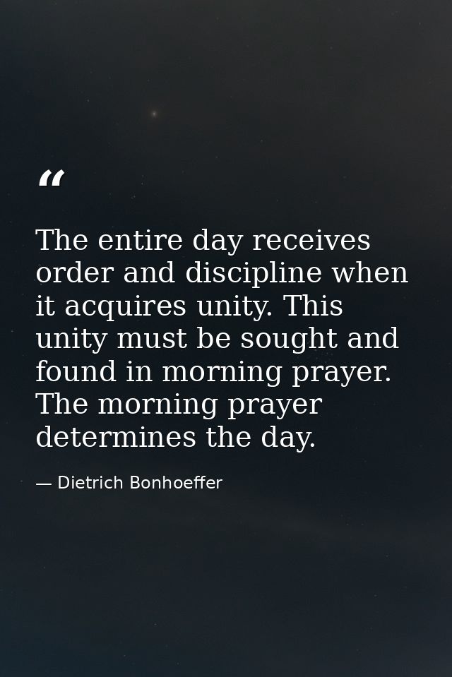 The entire day receives order and discipline when it acquires unity. This unity must be sought and found in morning pray — Dietrich Bonhoeffer