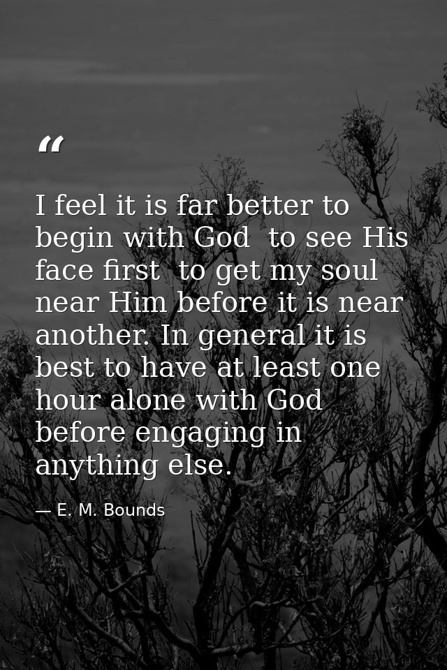 I feel it is far better to begin with God  to see His face first  to get my soul near Him before it is near another. In  — E. M. Bounds