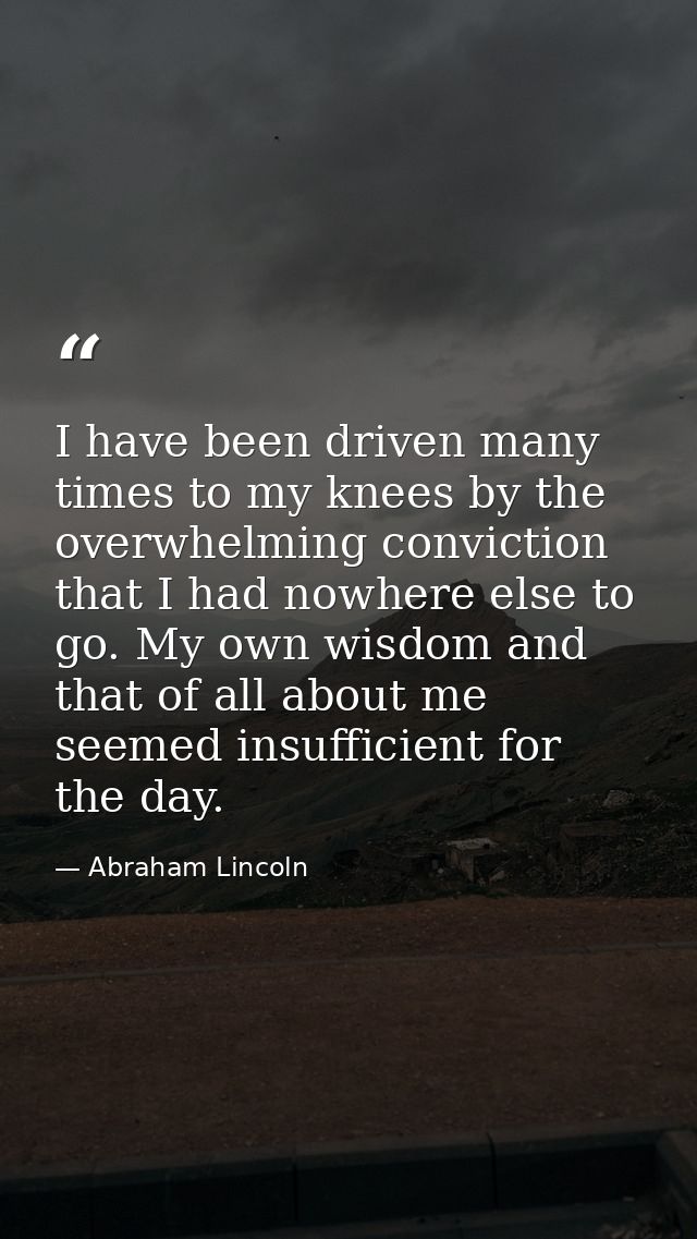 I have been driven many times to my knees by the overwhelming conviction that I had nowhere else to go. My own wisdom an — Abraham Lincoln
