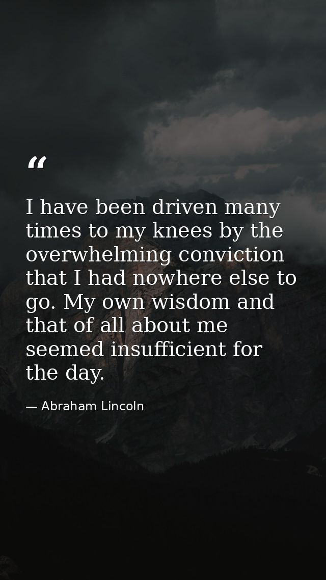 I have been driven many times to my knees by the overwhelming conviction that I had nowhere else to go. My own wisdom an — Abraham Lincoln
