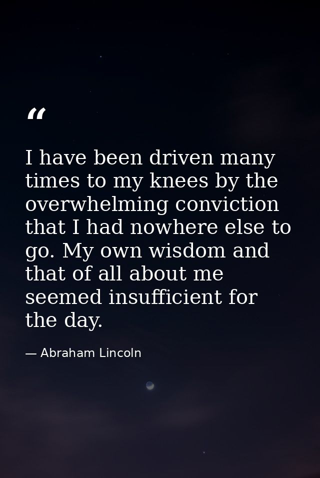 I have been driven many times to my knees by the overwhelming conviction that I had nowhere else to go. My own wisdom an — Abraham Lincoln