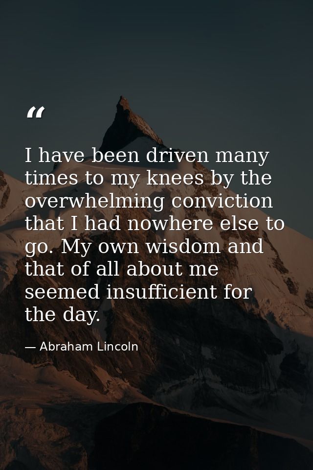 I have been driven many times to my knees by the overwhelming conviction that I had nowhere else to go. My own wisdom an — Abraham Lincoln