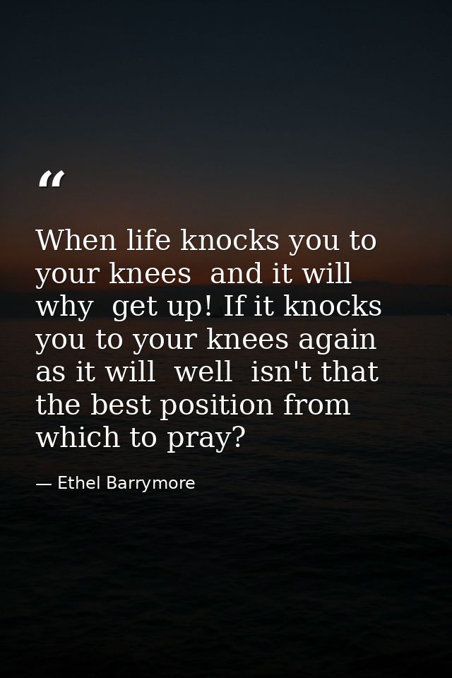 When life knocks you to your knees  and it will  why  get up! If it knocks you to your knees again  as it will  well  is — Ethel Barrymore