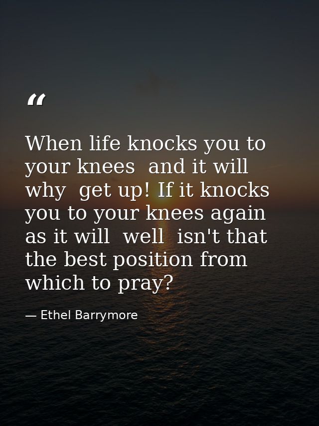 When life knocks you to your knees  and it will  why  get up! If it knocks you to your knees again  as it will  well  is — Ethel Barrymore