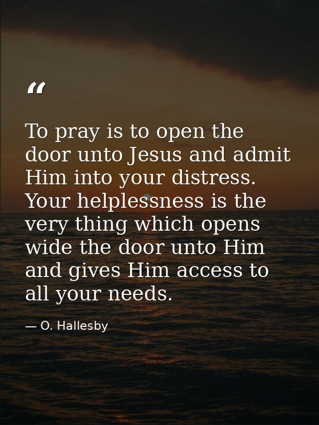 To pray is to open the door unto Jesus and admit Him into your distress. Your helplessness is the very thing which opens — O. Hallesby