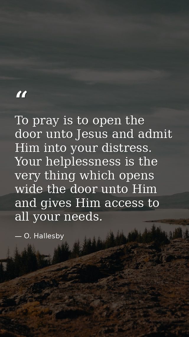 To pray is to open the door unto Jesus and admit Him into your distress. Your helplessness is the very thing which opens — O. Hallesby