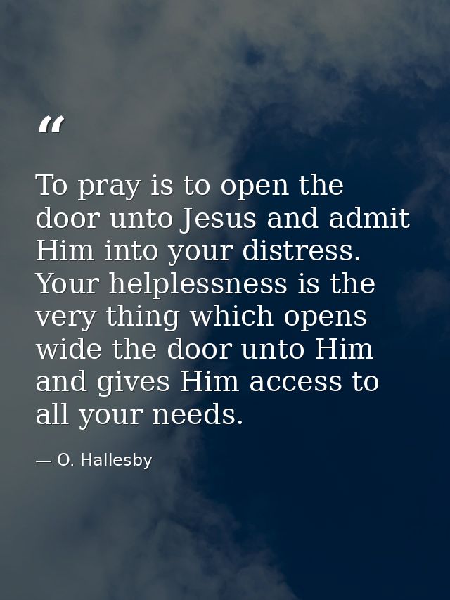 To pray is to open the door unto Jesus and admit Him into your distress. Your helplessness is the very thing which opens — O. Hallesby