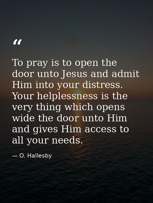To pray is to open the door unto Jesus and admit Him into your distress. Your helplessness is the very thing which opens — O. Hallesby