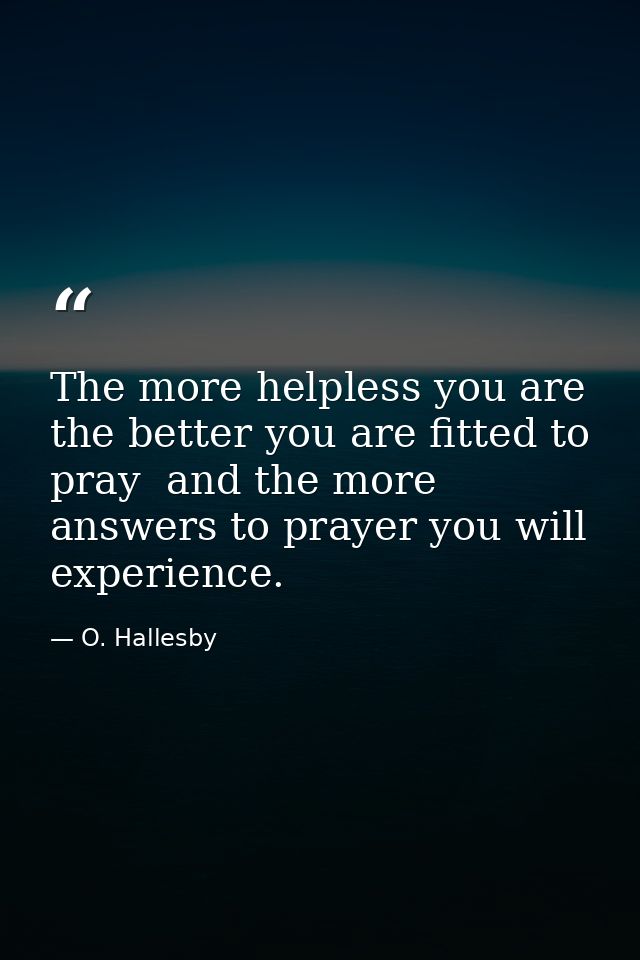 The more helpless you are  the better you are fitted to pray  and the more answers to prayer you will experience. — O. Hallesby