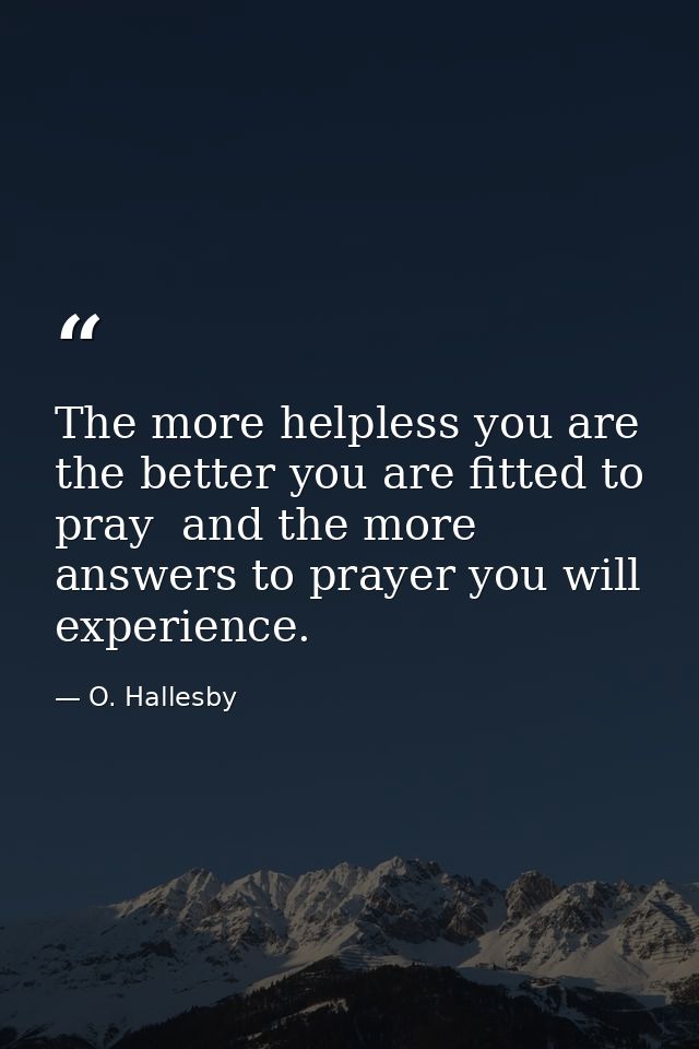 The more helpless you are  the better you are fitted to pray  and the more answers to prayer you will experience. — O. Hallesby