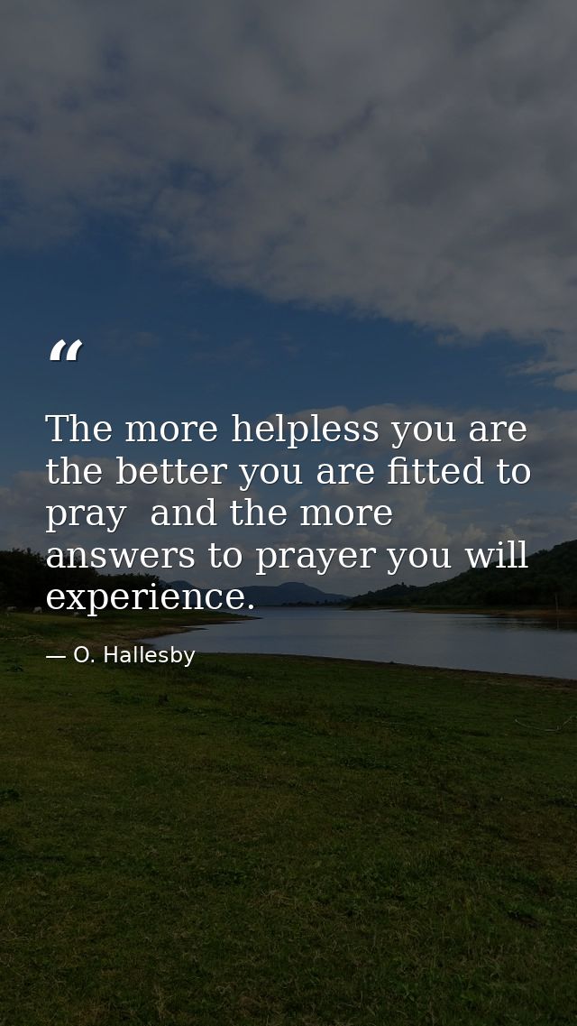 The more helpless you are  the better you are fitted to pray  and the more answers to prayer you will experience. — O. Hallesby