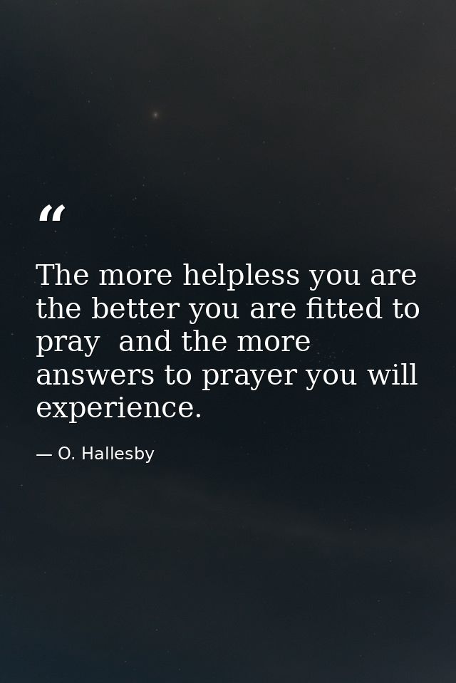 The more helpless you are  the better you are fitted to pray  and the more answers to prayer you will experience. — O. Hallesby