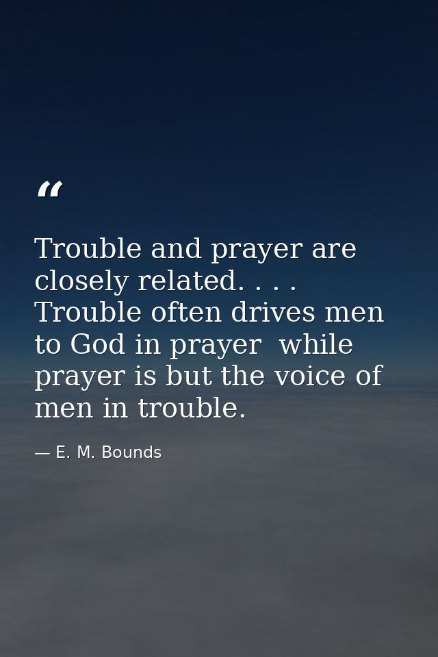 Trouble and prayer are closely related. . . . Trouble often drives men to God in prayer  while prayer is but the voice o — E. M. Bounds