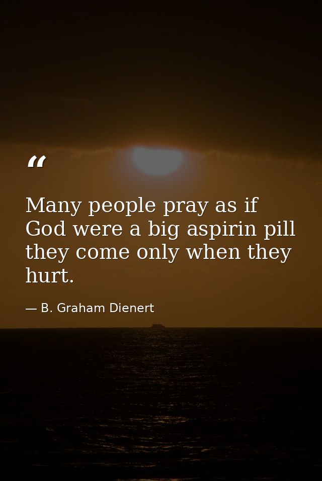 Many people pray as if God were a big aspirin pill  they come only when they hurt. — B. Graham Dienert