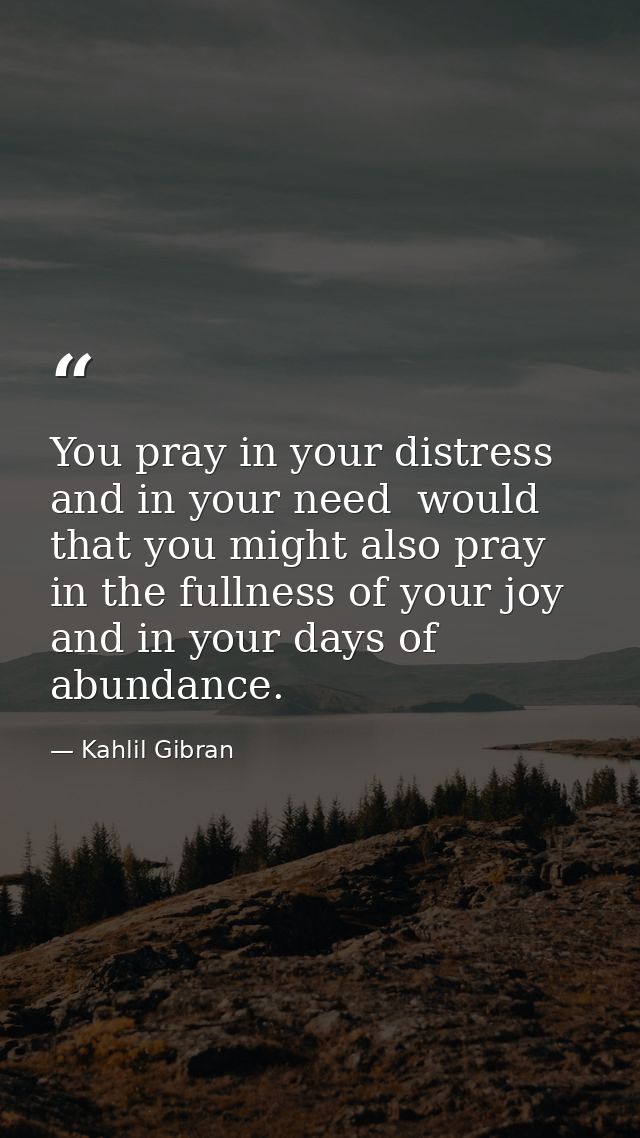 You pray in your distress and in your need  would that you might also pray in the fullness of your joy and in your days  — Kahlil Gibran