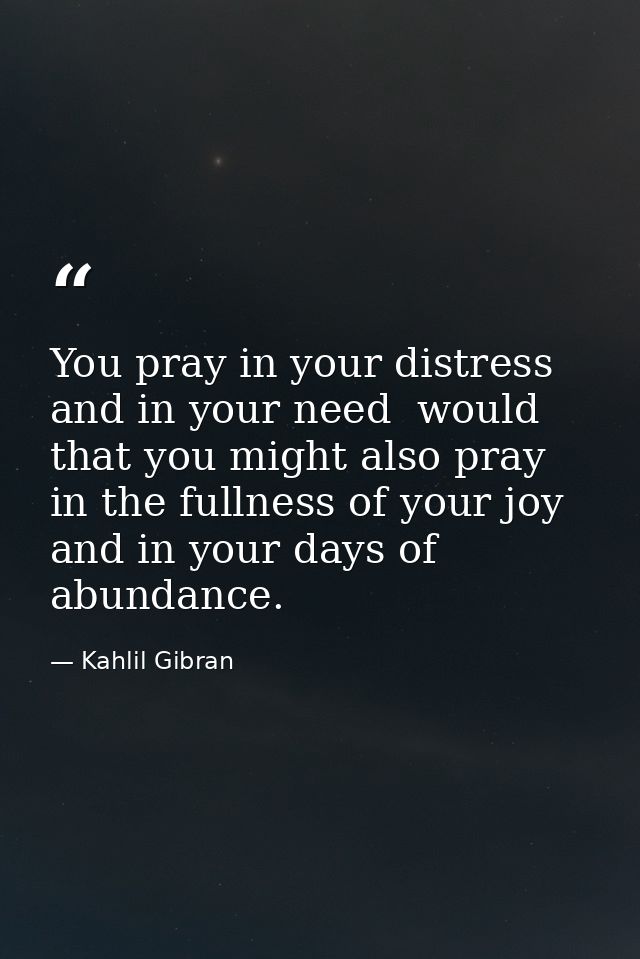You pray in your distress and in your need  would that you might also pray in the fullness of your joy and in your days  — Kahlil Gibran