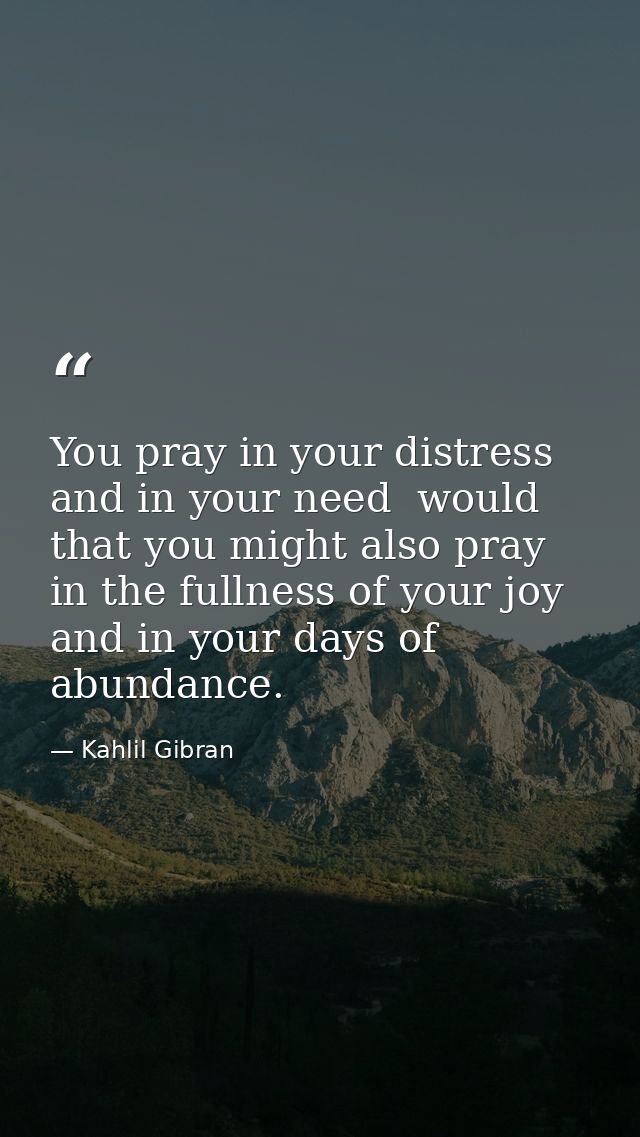 You pray in your distress and in your need  would that you might also pray in the fullness of your joy and in your days  — Kahlil Gibran