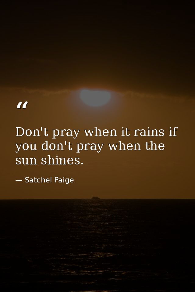 Don't pray when it rains if you don't pray when the sun shines. — Satchel Paige
