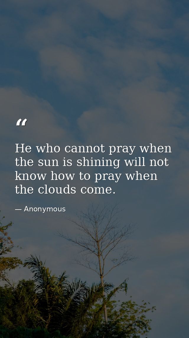 He who cannot pray when the sun is shining will not know how to pray when the clouds come. — Anonymous