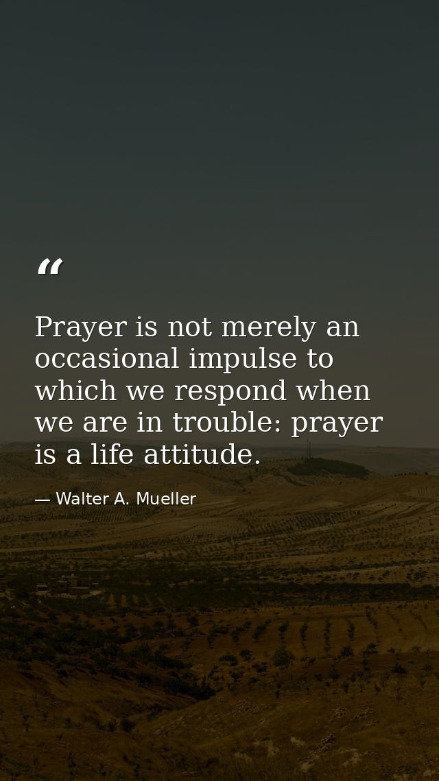 Prayer is not merely an occasional impulse to which we respond when we are in trouble: prayer is a life attitude. — Walter A. Mueller