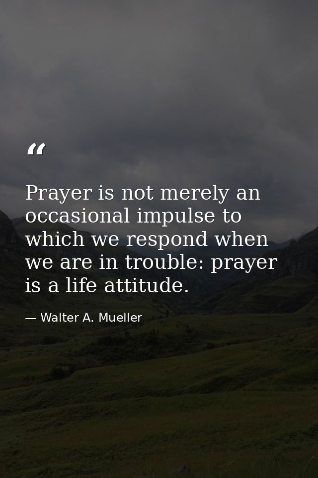 Prayer is not merely an occasional impulse to which we respond when we are in trouble: prayer is a life attitude. — Walter A. Mueller