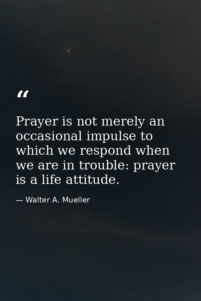 Prayer is not merely an occasional impulse to which we respond when we are in trouble: prayer is a life attitude. — Walter A. Mueller
