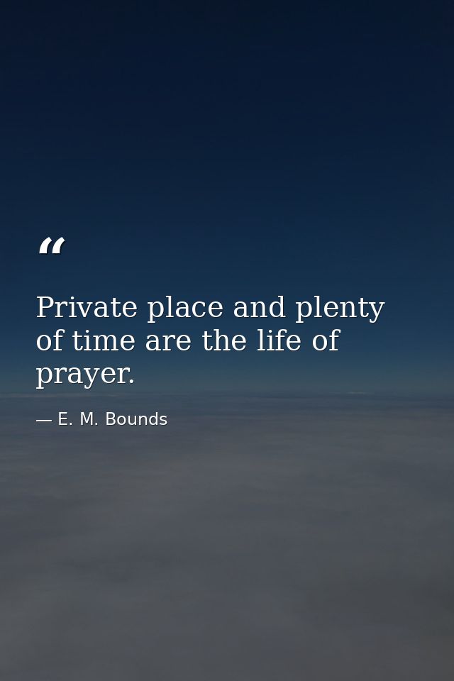 Private place and plenty of time are the life of prayer. — E. M. Bounds