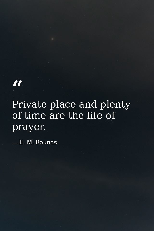 Private place and plenty of time are the life of prayer. — E. M. Bounds