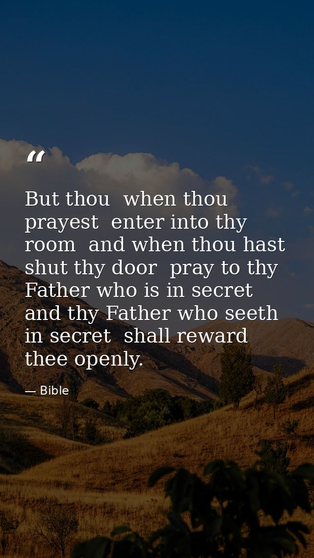 But thou  when thou prayest  enter into thy room  and when thou hast shut thy door  pray to thy Father who is in secret  — Bible