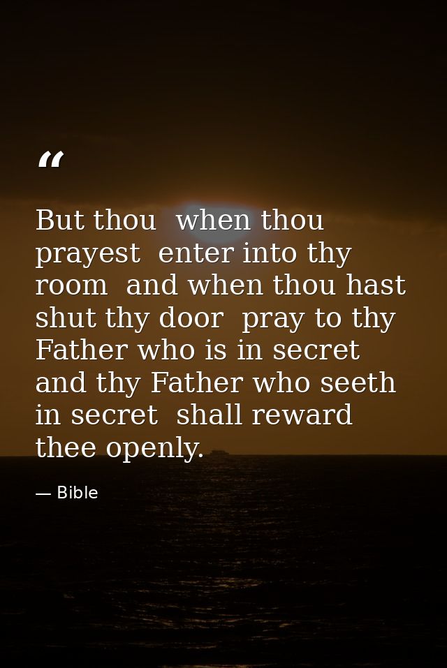 But thou  when thou prayest  enter into thy room  and when thou hast shut thy door  pray to thy Father who is in secret  — Bible