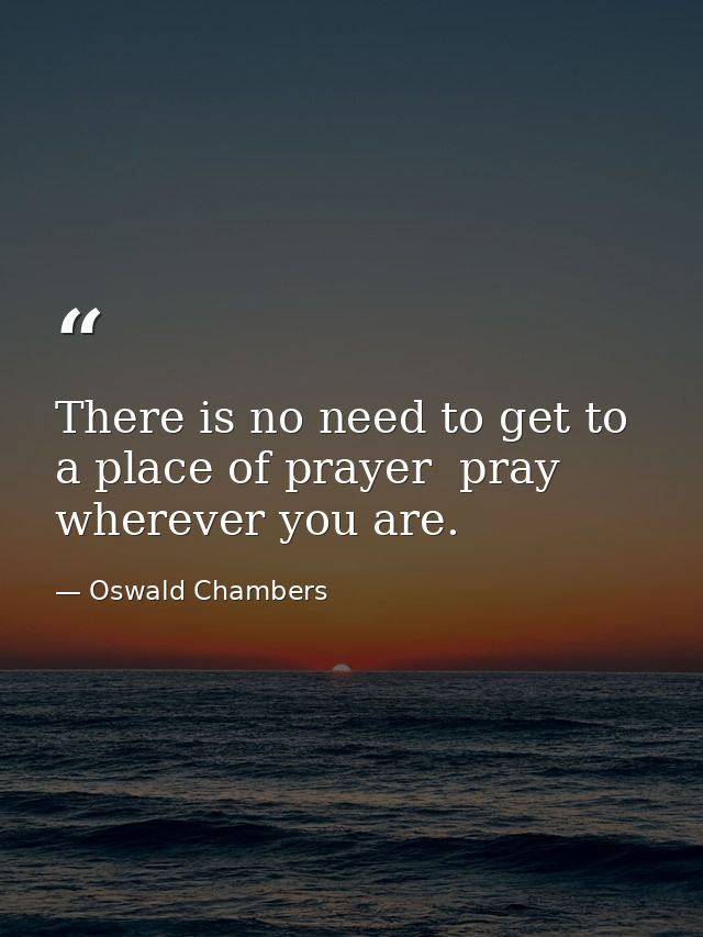 There is no need to get to a place of prayer  pray wherever you are. — Oswald Chambers
