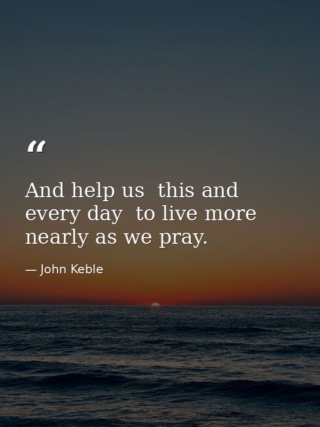 And help us  this and every day  to live more nearly as we pray. — John Keble
