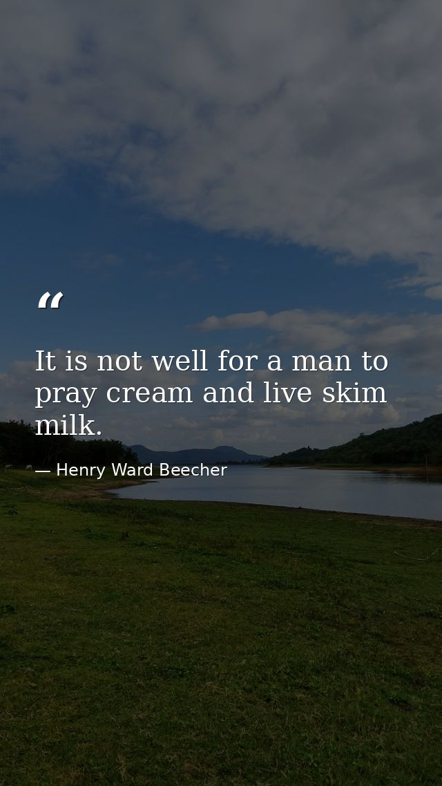 It is not well for a man to pray cream and live skim milk. — Henry Ward Beecher