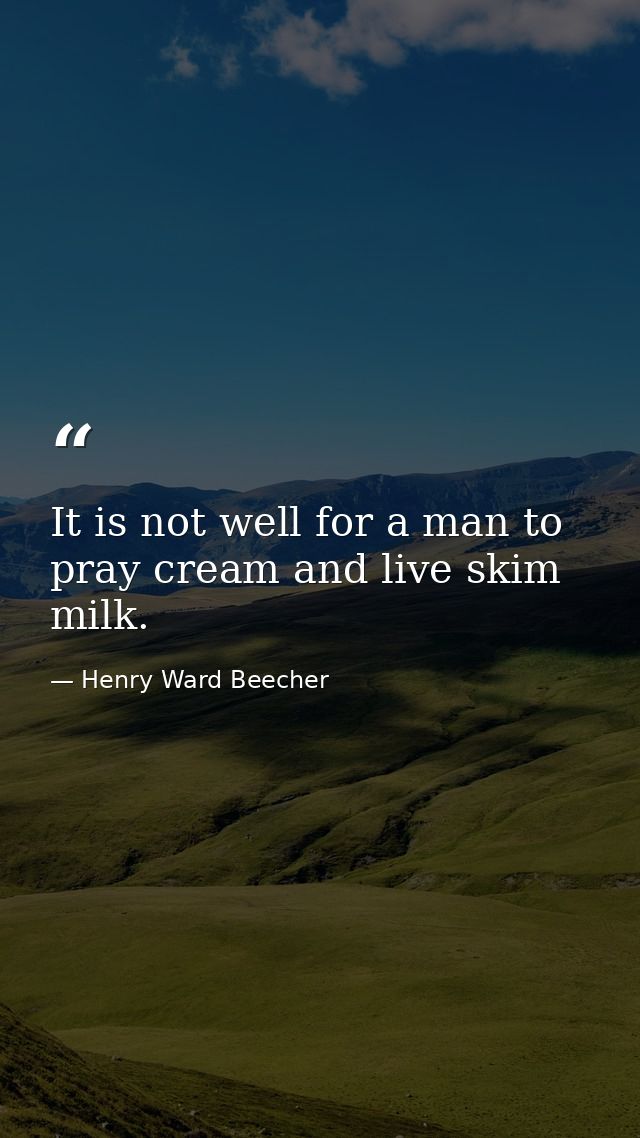 It is not well for a man to pray cream and live skim milk. — Henry Ward Beecher